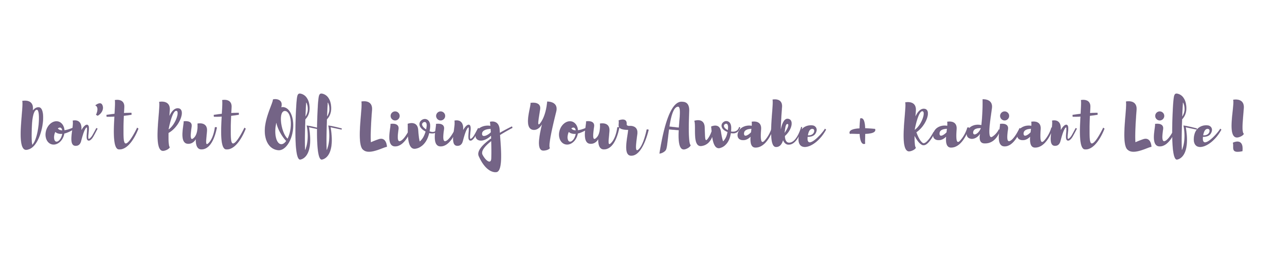 Don't Put Off Living Your Awake + Radiant Life!